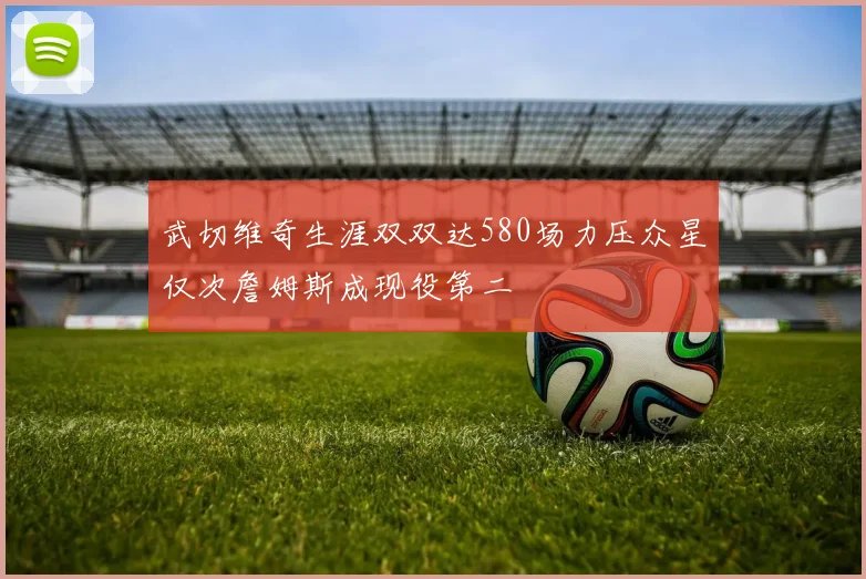 武切维奇生涯双双达580场力压众星仅次詹姆斯成现役第二