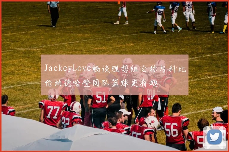 JackeyLove畅谈理想组合称与科比伦纳德哈登同队篮球更有趣