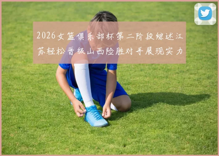 2026女篮俱乐部杯第二阶段综述江苏轻松晋级山西险胜对手展现实力