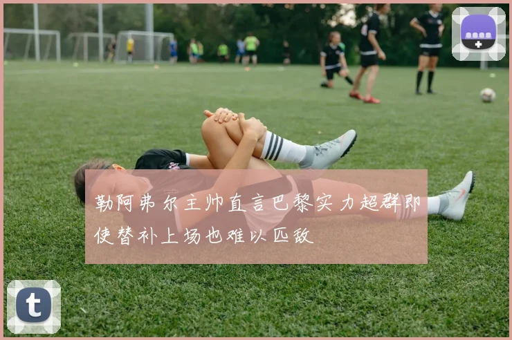 勒阿弗尔主帅直言巴黎实力超群即使替补上场也难以匹敌