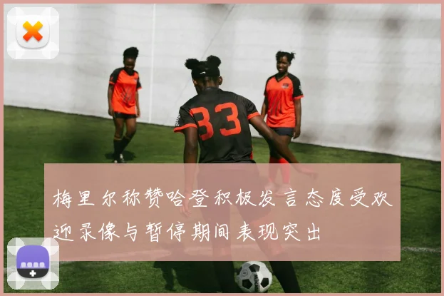 梅里尔称赞哈登积极发言态度受欢迎录像与暂停期间表现突出