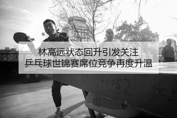 林高远状态回升引发关注 乒乓球世锦赛席位竞争再度升温